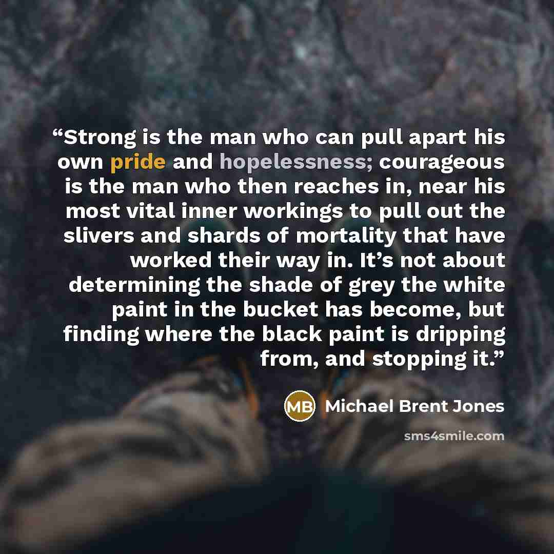 “Strong is the man who can pull apart his own pride and hopelessness; courageous is the man who then reaches in, near his most vital inner workings to pull out the slivers and shards of mortality that have worked their way in. It’s not about determining the shade of grey the white paint in the…” quote by Michael Brent Jones