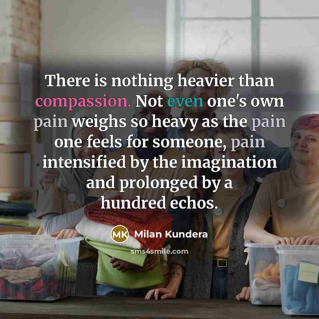 “There is nothing heavier than compassion. Not even one's own pain weighs so heavy as the pain one feels for someone, pain intensified by the imagination and prolonged by a hundred echos.” quote by Milan Kundera