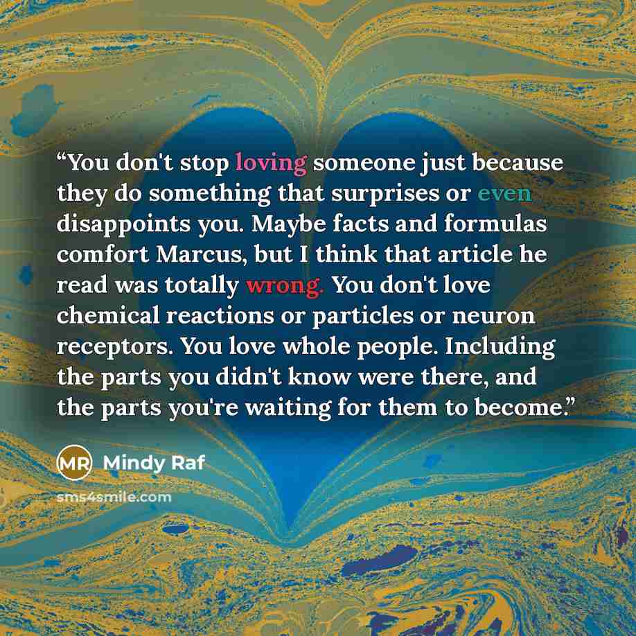 “You don't stop loving someone just because they do something that surprises or even disappoints you. Maybe facts and formulas comfort Marcus, but I think that article he read was totally wrong. You don't love chemical reactions or particles or neuron receptors. You love whole people. Including the…” quote by Mindy Raf