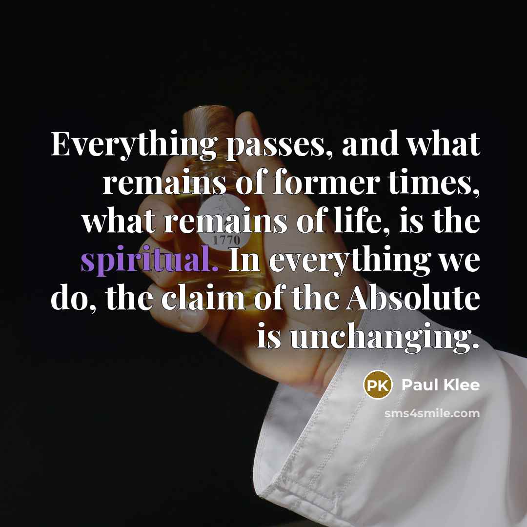 “Everything passes, and what remains of former times, what remains of life, is the spiritual. In everything we do, the claim of the Absolute is unchanging.” quote by Paul Klee