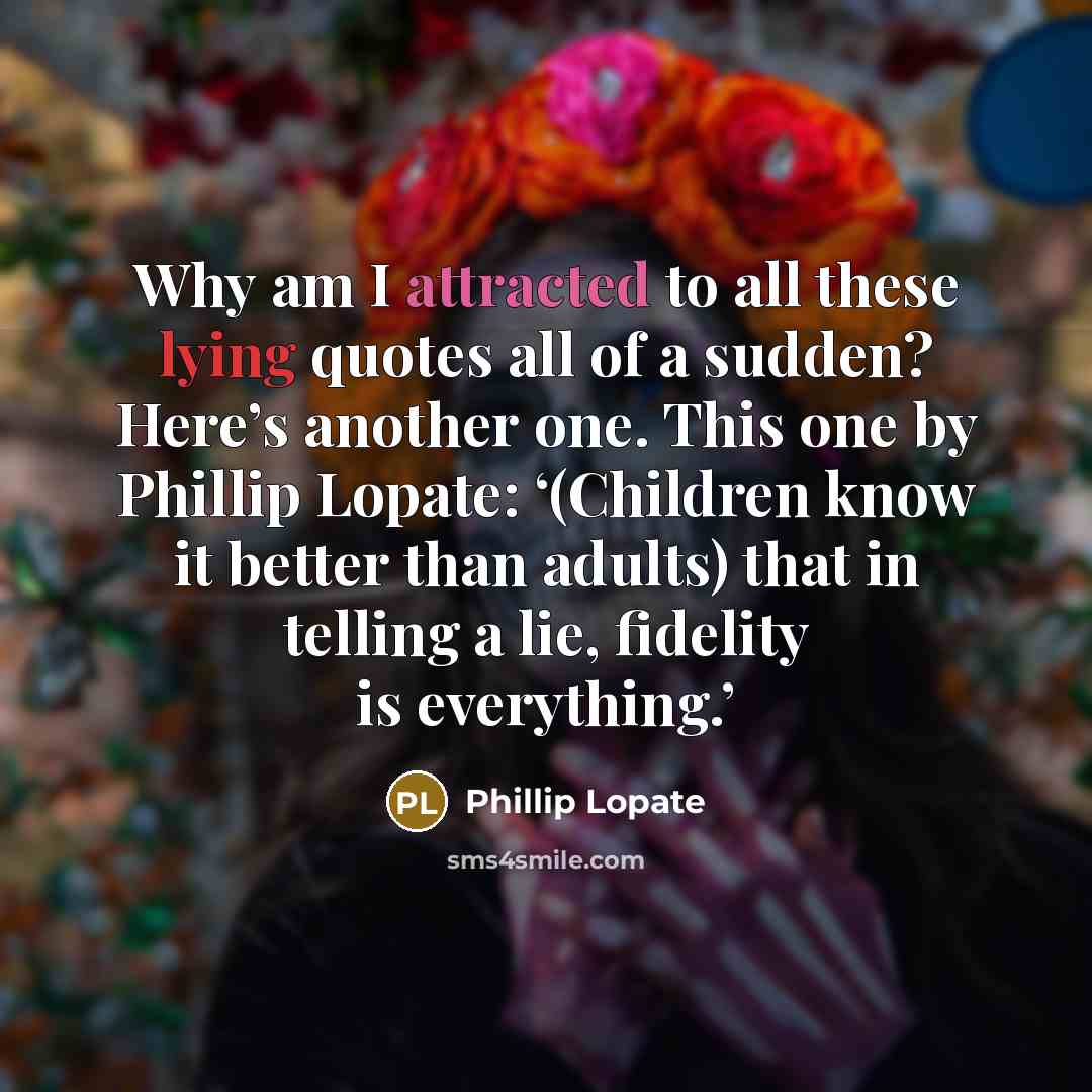 “Why am I attracted to all these lying quotes all of a sudden? Here’s another one. This one by Phillip Lopate: ‘(Children know it better than adults) that in telling a lie, fidelity is everything.’” quote by Phillip Lopate
