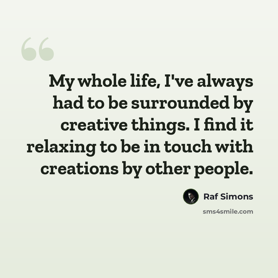 “My whole life, I've always had to be surrounded by creative things. I find it relaxing to be in touch with creations by other people.” quote by Raf Simons