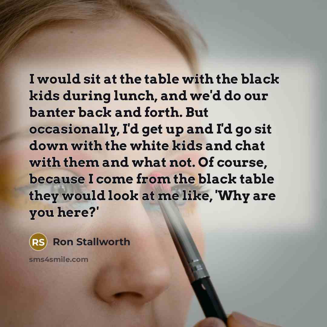 “I would sit at the table with the black kids during lunch, and we'd do our banter back and forth. But occasionally, I'd get up and I'd go sit down with the white kids and chat with them and what not. Of course, because I come from the black table they would look at me like, 'Why are you here?'” quote by Ron Stallworth