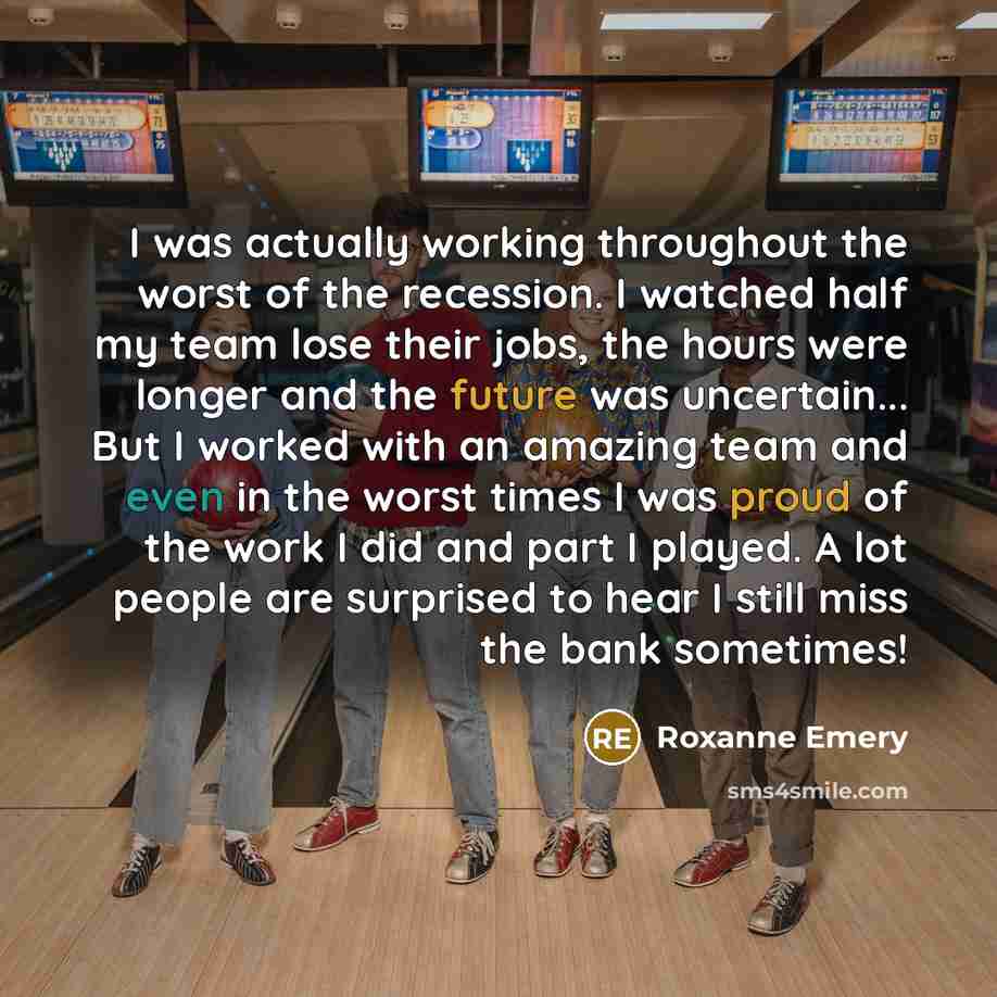 “I was actually working throughout the worst of the recession. I watched half my team lose their jobs, the hours were longer and the future was uncertain... But I worked with an amazing team and even in the worst times I was proud of the work I did and part I played. A lot people are surprised to…” quote by Roxanne Emery