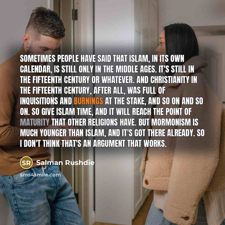 “Sometimes people have said that Islam, in its own calendar, is still only in the Middle Ages. It's still in the fifteenth century or whatever. And Christianity in the fifteenth century, after all, was full of inquisitions and burnings at the stake, and so on and so on. So give Islam time, and it…” quote by Salman Rushdie