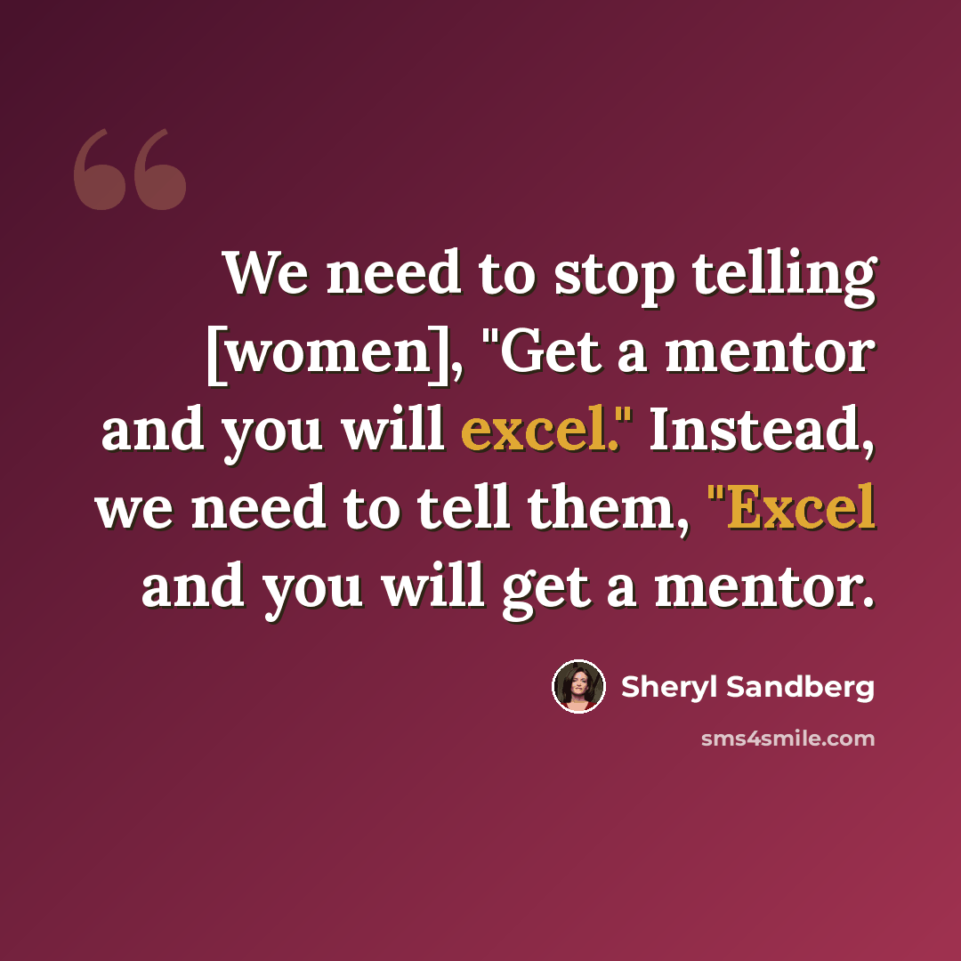 “We need to stop telling [women], "Get a mentor and you will excel." Instead, we need to tell them, "Excel and you will get a mentor.” quote by Sheryl Sandberg