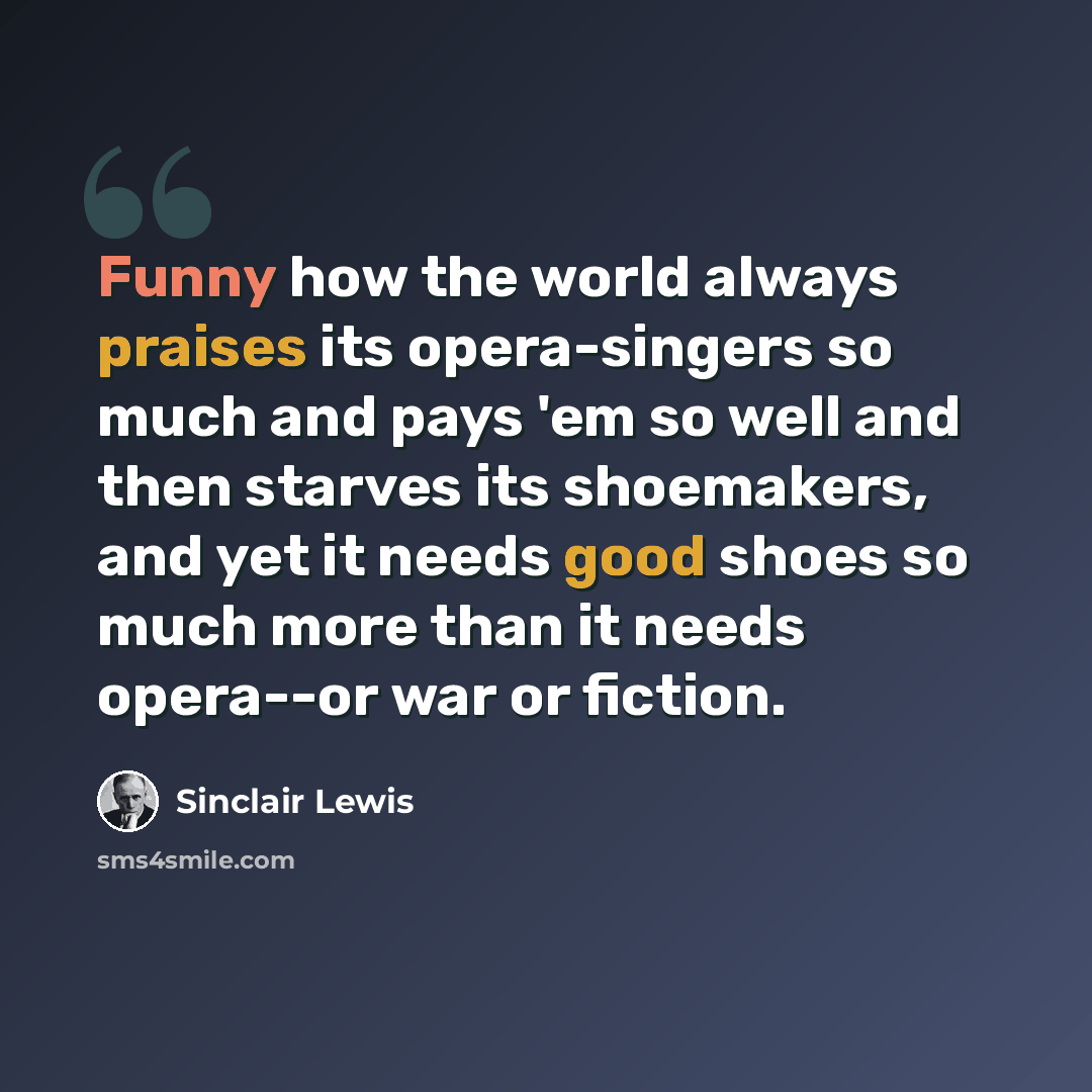 “Funny how the world always praises its opera-singers so much and pays 'em so well and then starves its shoemakers, and yet it needs good shoes so much more than it needs opera--or war or fiction.” quote by Sinclair Lewis