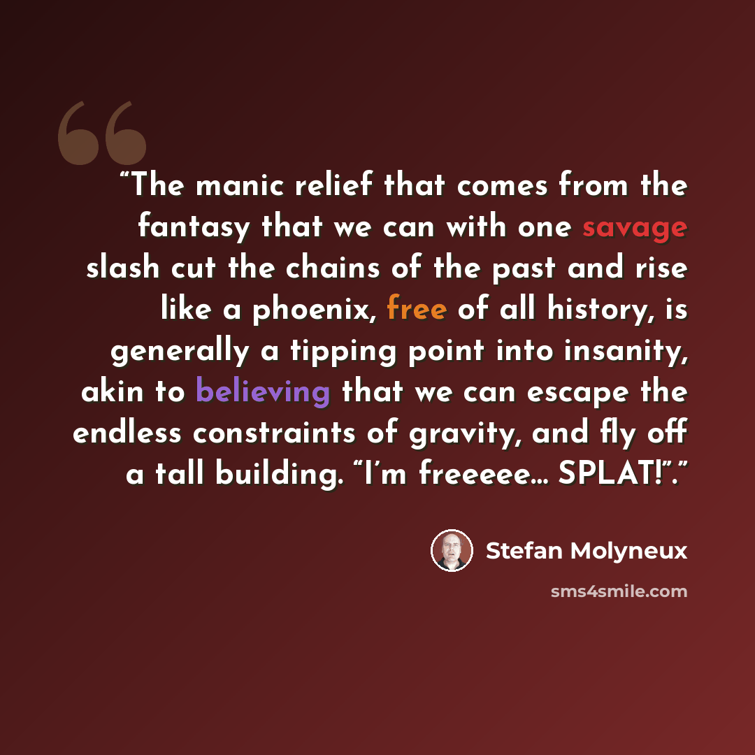 “The manic relief that comes from the fantasy that we can with one savage slash cut the chains of the past and rise like a phoenix, free of all history, is generally a tipping point into insanity, akin to believing that we can escape the endless constraints of gravity, and fly off a tall building…” quote by Stefan Molyneux