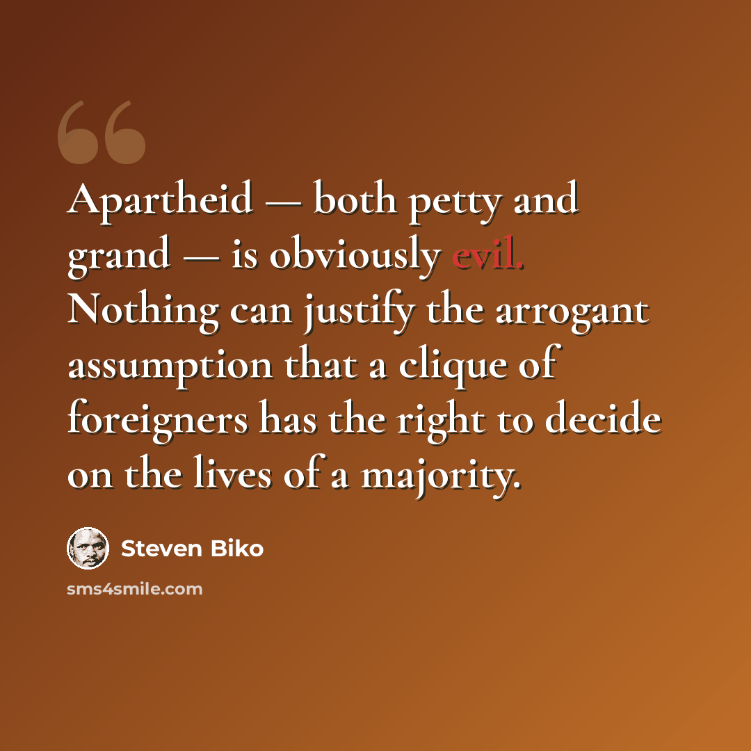 “Apartheid — both petty and grand — is obviously evil. Nothing can justify the arrogant assumption that a clique of foreigners has the right to decide on the lives of a majority.” quote by Steven Biko