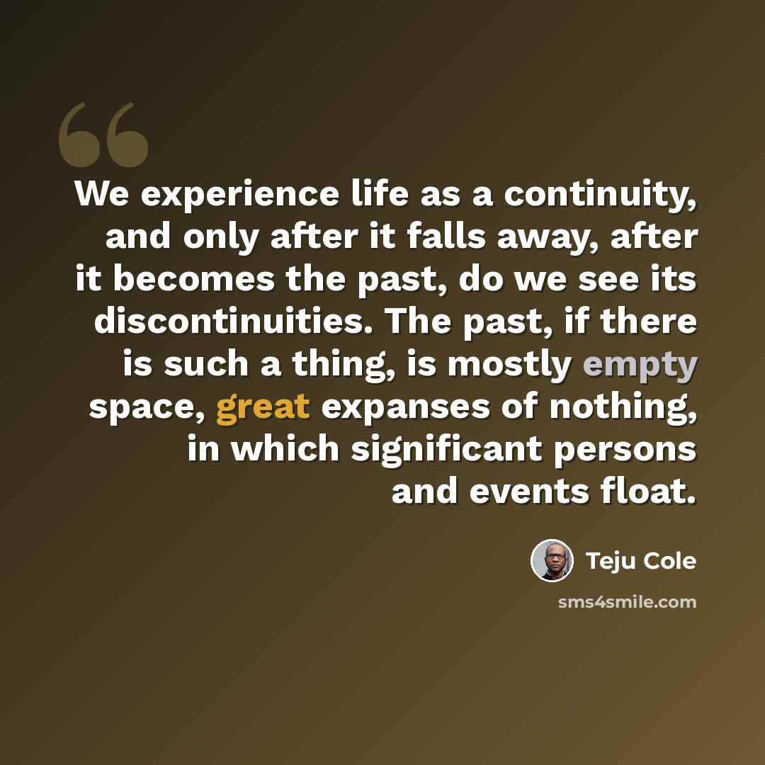 “We experience life as a continuity, and only after it falls away, after it becomes the past, do we see its discontinuities. The past, if there is such a thing, is mostly empty space, great expanses of nothing, in which significant persons and events float.” quote by Teju Cole