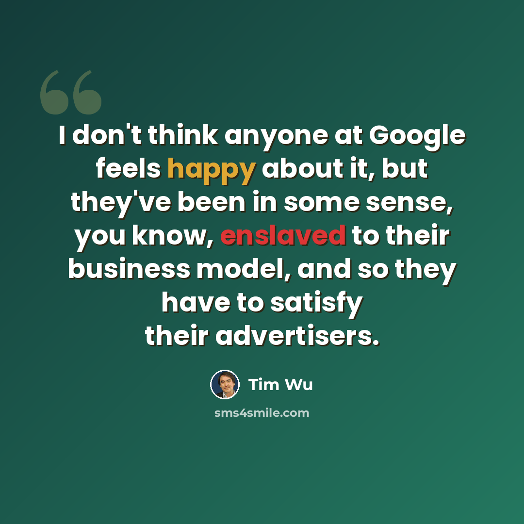 “I don't think anyone at Google feels happy about it, but they've been in some sense, you know, enslaved to their business model, and so they have to satisfy their advertisers.” quote by Tim Wu