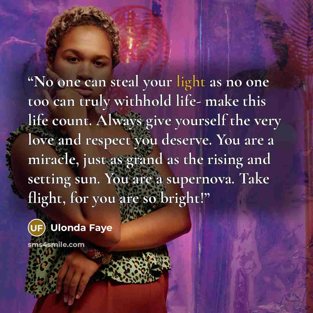 “No one can steal your light as no one too can truly withhold life- make this life count. Always give yourself the very love and respect you deserve. You are a miracle, just as grand as the rising and setting sun. You are a supernova. Take flight, for you are so bright!” quote by Ulonda Faye