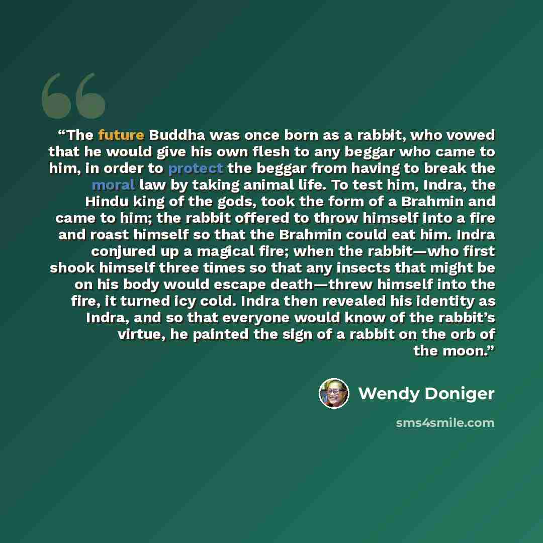 “The future Buddha was once born as a rabbit, who vowed that he would give his own flesh to any beggar who came to him, in order to protect the beggar from having to break the moral law by taking animal life. To test him, Indra, the Hindu king of the gods, took the form of a Brahmin and came to…” quote by Wendy Doniger