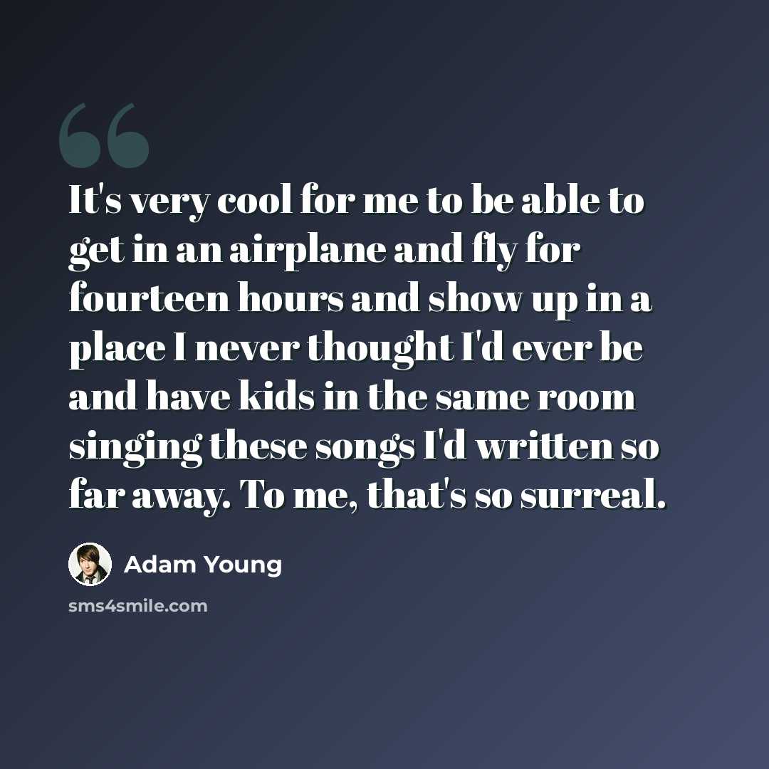 “It's very cool for me to be able to get in an airplane and fly for fourteen hours and show up in a place I never thought I'd ever be and have kids in the same room singing these songs I'd written so far away. To me, that's so surreal.” quote by Adam Young