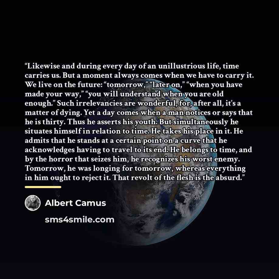 “Likewise and during every day of an unillustrious life, time carries us. But a moment always comes when we have to carry it. We live on the future: “tomorrow,” “later on,” “when you have made your way,” “you will understand when you are old enough.” Such irrelevancies are wonderful, for, after…” quote by Albert Camus