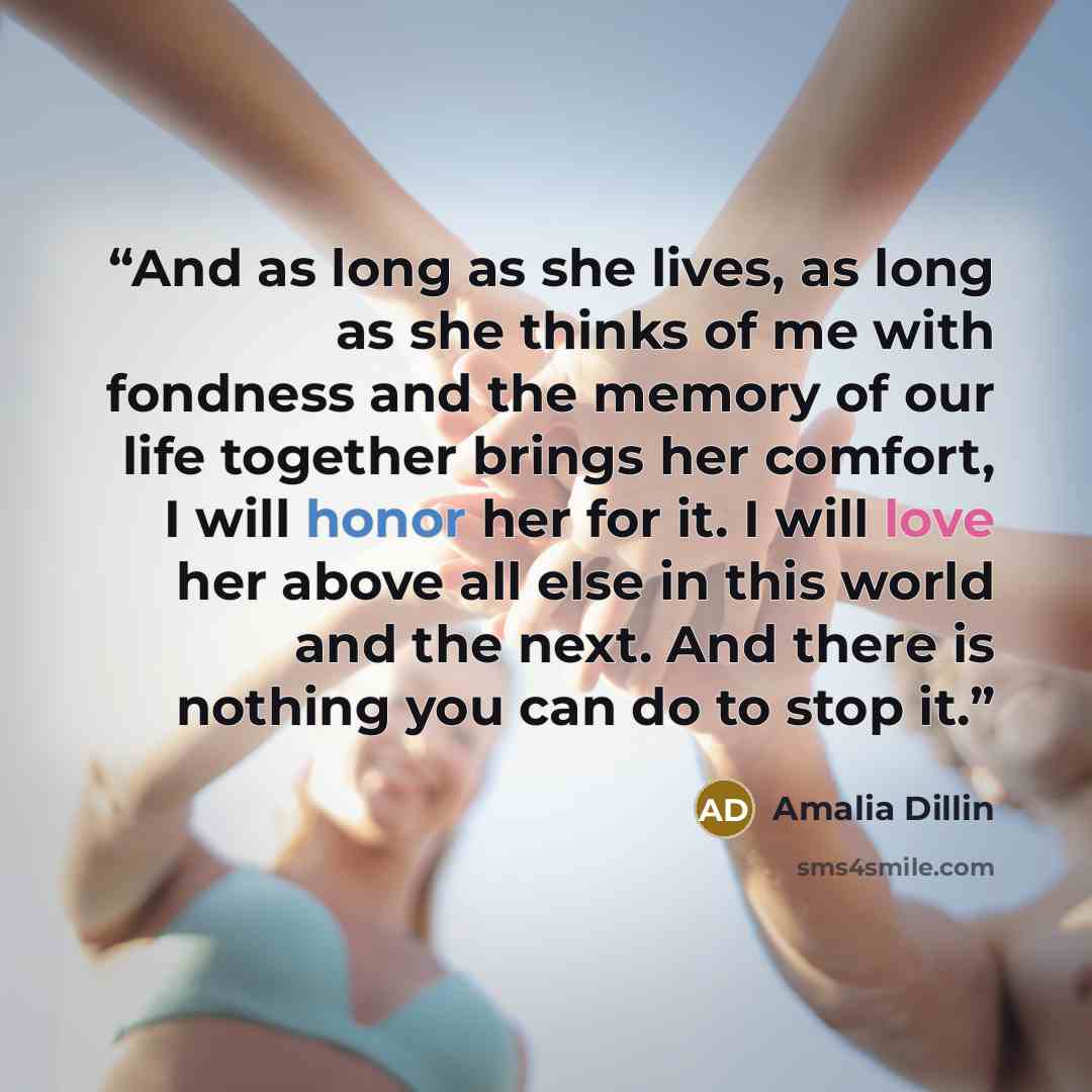 “And as long as she lives, as long as she thinks of me with fondness and the memory of our life together brings her comfort, I will honor her for it. I will love her above all else in this world and the next. And there is nothing you can do to stop it.” quote by Amalia Dillin