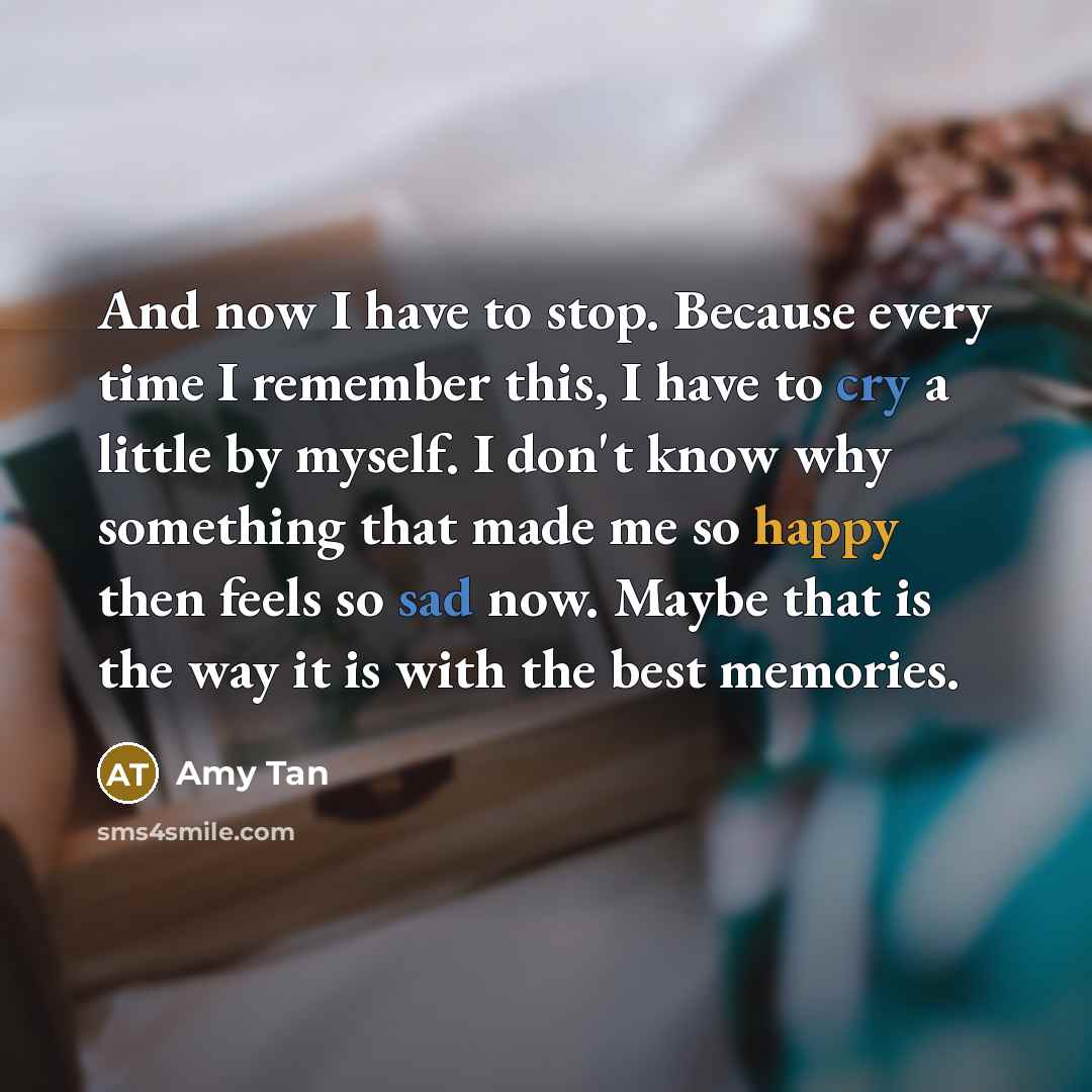 “And now I have to stop. Because every time I remember this, I have to cry a little by myself. I don't know why something that made me so happy then feels so sad now. Maybe that is the way it is with the best memories.” quote by Amy Tan