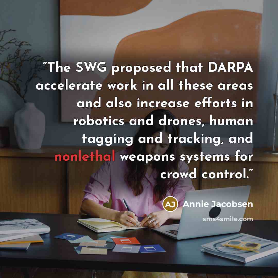 “The SWG proposed that DARPA accelerate work in all these areas and also increase efforts in robotics and drones, human tagging and tracking, and nonlethal weapons systems for crowd control.” quote by Annie Jacobsen