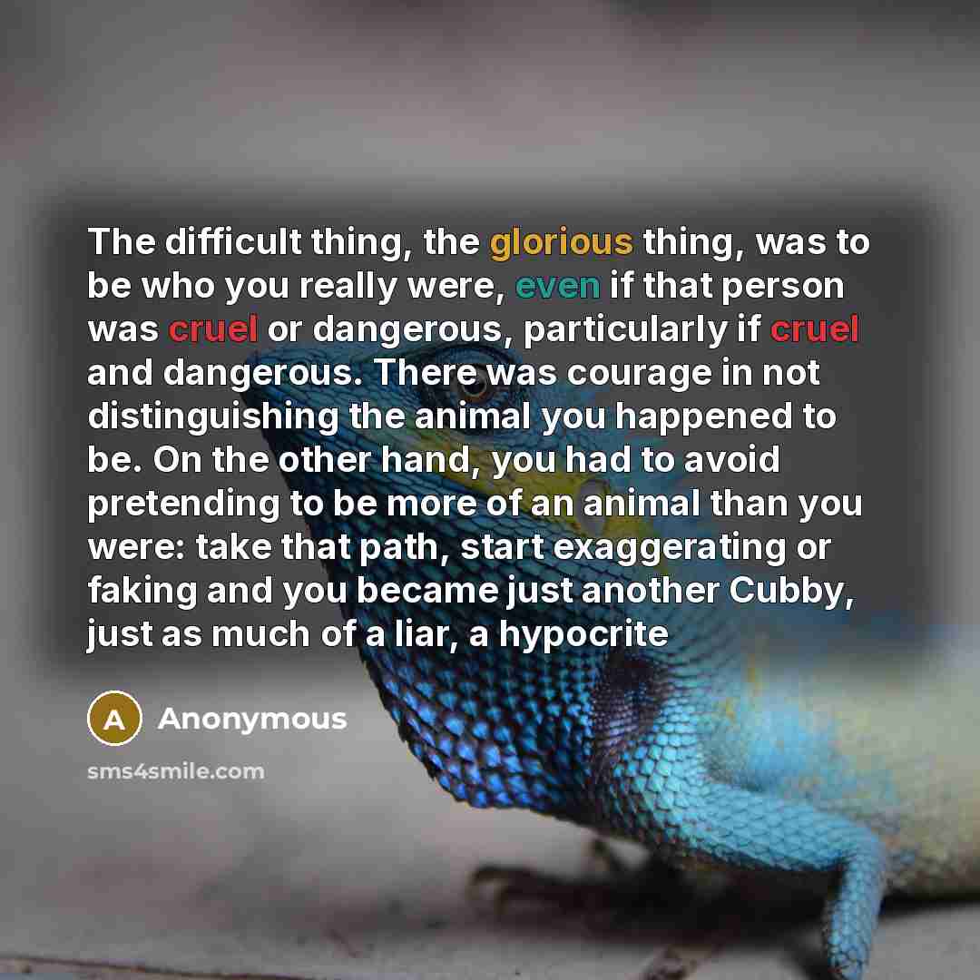 “The difficult thing, the glorious thing, was to be who you really were, even if that person was cruel or dangerous, particularly if cruel and dangerous. There was courage in not distinguishing the animal you happened to be. On the other hand, you had to avoid pretending to be more of an animal…” quote by Anonymous