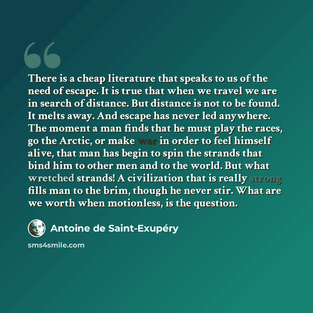“There is a cheap literature that speaks to us of the need of escape. It is true that when we travel we are in search of distance. But distance is not to be found. It melts away. And escape has never led anywhere. The moment a man finds that he must play the races, go the Arctic, or make war in…” quote by Antoine de Saint-Exupery