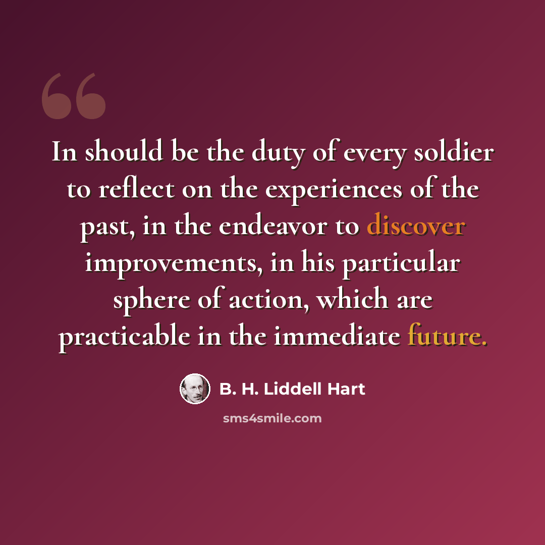 “In should be the duty of every soldier to reflect on the experiences of the past, in the endeavor to discover improvements, in his particular sphere of action, which are practicable in the immediate future.” quote by B. H. Liddell Hart