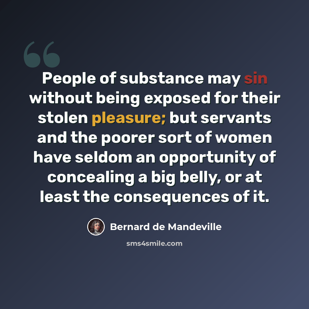 “People of substance may sin without being exposed for their stolen pleasure; but servants and the poorer sort of women have seldom an opportunity of concealing a big belly, or at least the consequences of it.” quote by Bernard de Mandeville