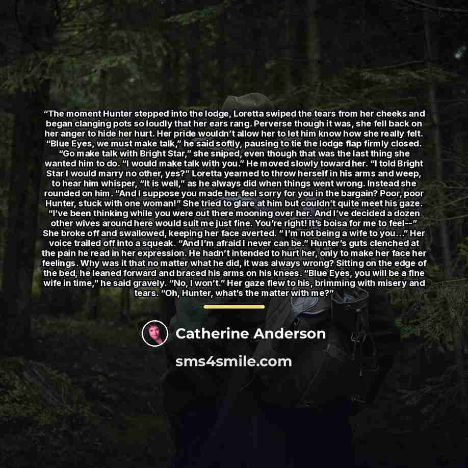 “The moment Hunter stepped into the lodge, Loretta swiped the tears from her cheeks and began clanging pots so loudly that her ears rang. Perverse though it was, she fell back on her anger to hide her hurt. Her pride wouldn’t allow her to let him know how she really felt. “Blue Eyes, we must make…” quote by Catherine Anderson