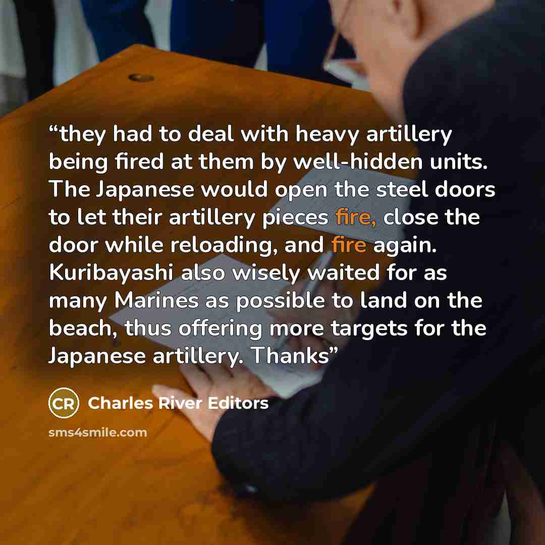 “they had to deal with heavy artillery being fired at them by well-hidden units. The Japanese would open the steel doors to let their artillery pieces fire, close the door while reloading, and fire again. Kuribayashi also wisely waited for as many Marines as possible to land on the beach, thus…” quote by Charles River Editors