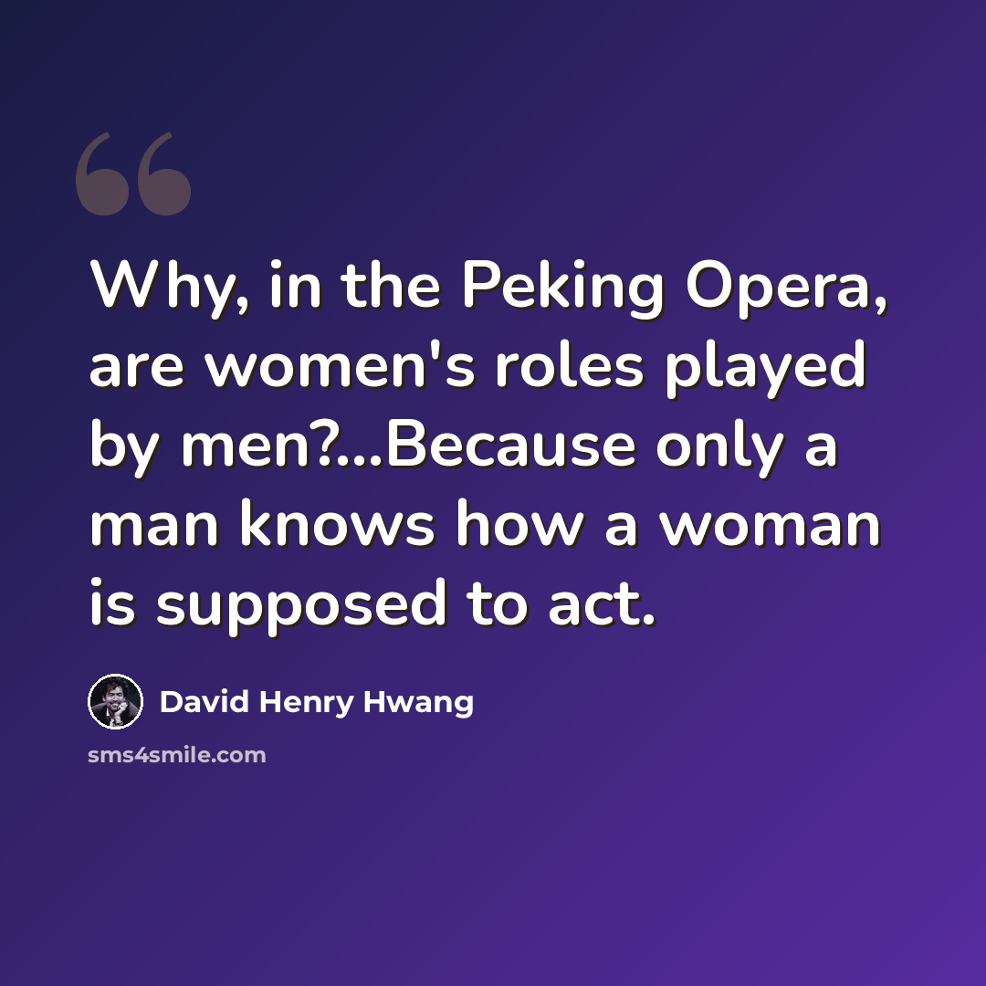 “Why, in the Peking Opera, are women's roles played by men?...Because only a man knows how a woman is supposed to act.” quote by David Henry Hwang