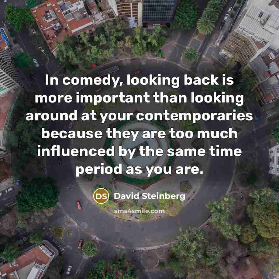 “In comedy, looking back is more important than looking around at your contemporaries because they are too much influenced by the same time period as you are.” quote by David Steinberg