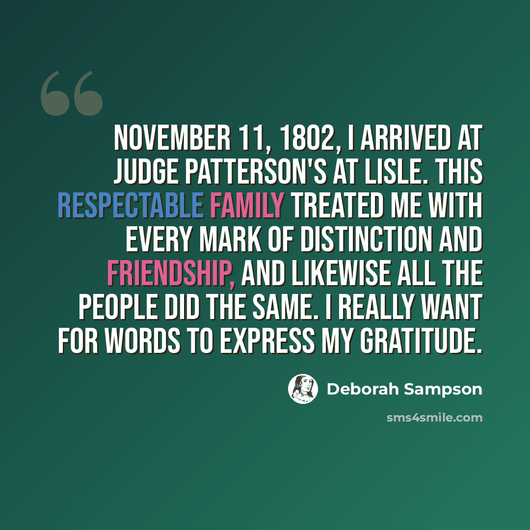 “November 11, 1802, I arrived at Judge Patterson's at Lisle. This respectable family treated me with every mark of distinction and friendship, and likewise all the people did the same. I really want for words to express my gratitude.” quote by Deborah Sampson