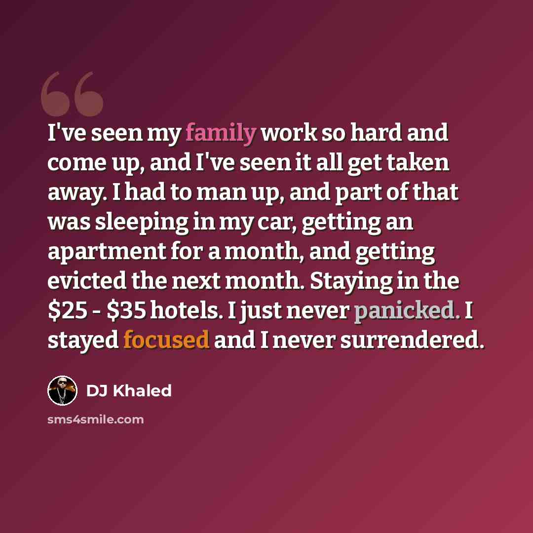 “I've seen my family work so hard and come up, and I've seen it all get taken away. I had to man up, and part of that was sleeping in my car, getting an apartment for a month, and getting evicted the next month. Staying in the $25 - $35 hotels. I just never panicked. I stayed focused and I never…” quote by DJ Khaled