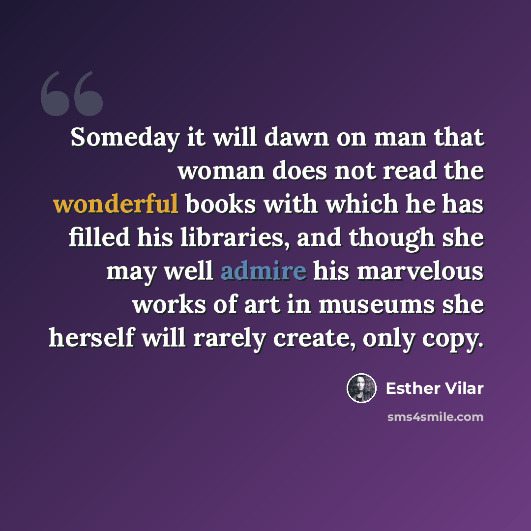 “Someday it will dawn on man that woman does not read the wonderful books with which he has filled his libraries, and though she may well admire his marvelous works of art in museums she herself will rarely create, only copy.” quote by Esther Vilar