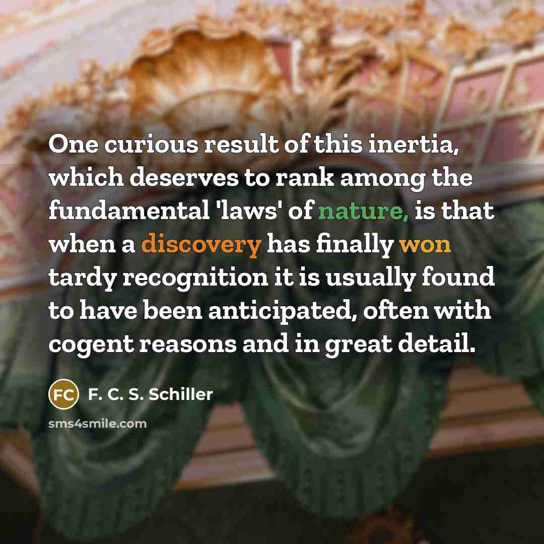 “One curious result of this inertia, which deserves to rank among the fundamental 'laws' of nature, is that when a discovery has finally won tardy recognition it is usually found to have been anticipated, often with cogent reasons and in great detail.” quote by F. C. S. Schiller