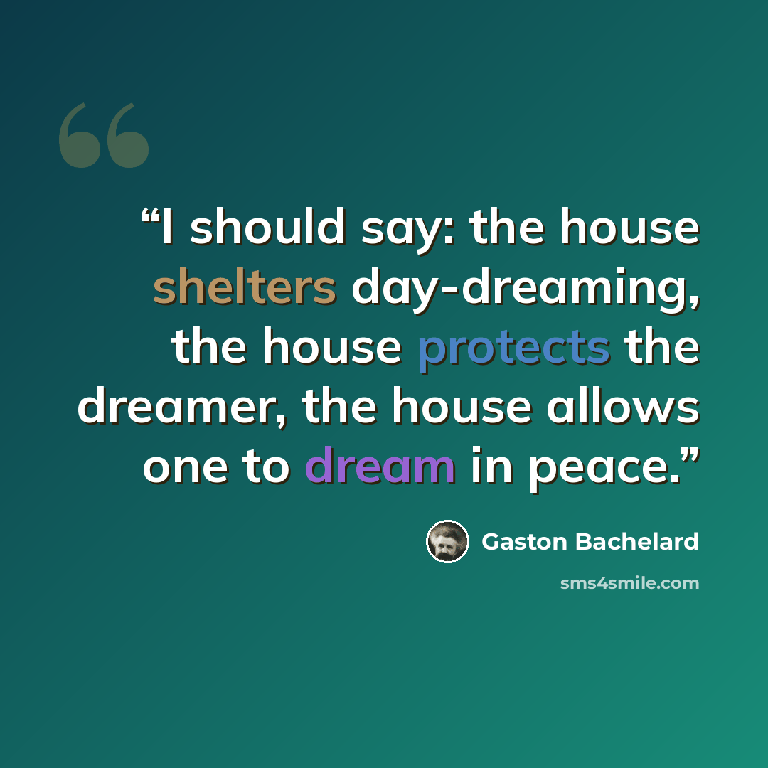 “I should say: the house shelters day-dreaming, the house protects the dreamer, the house allows one to dream in peace.” quote by Gaston Bachelard