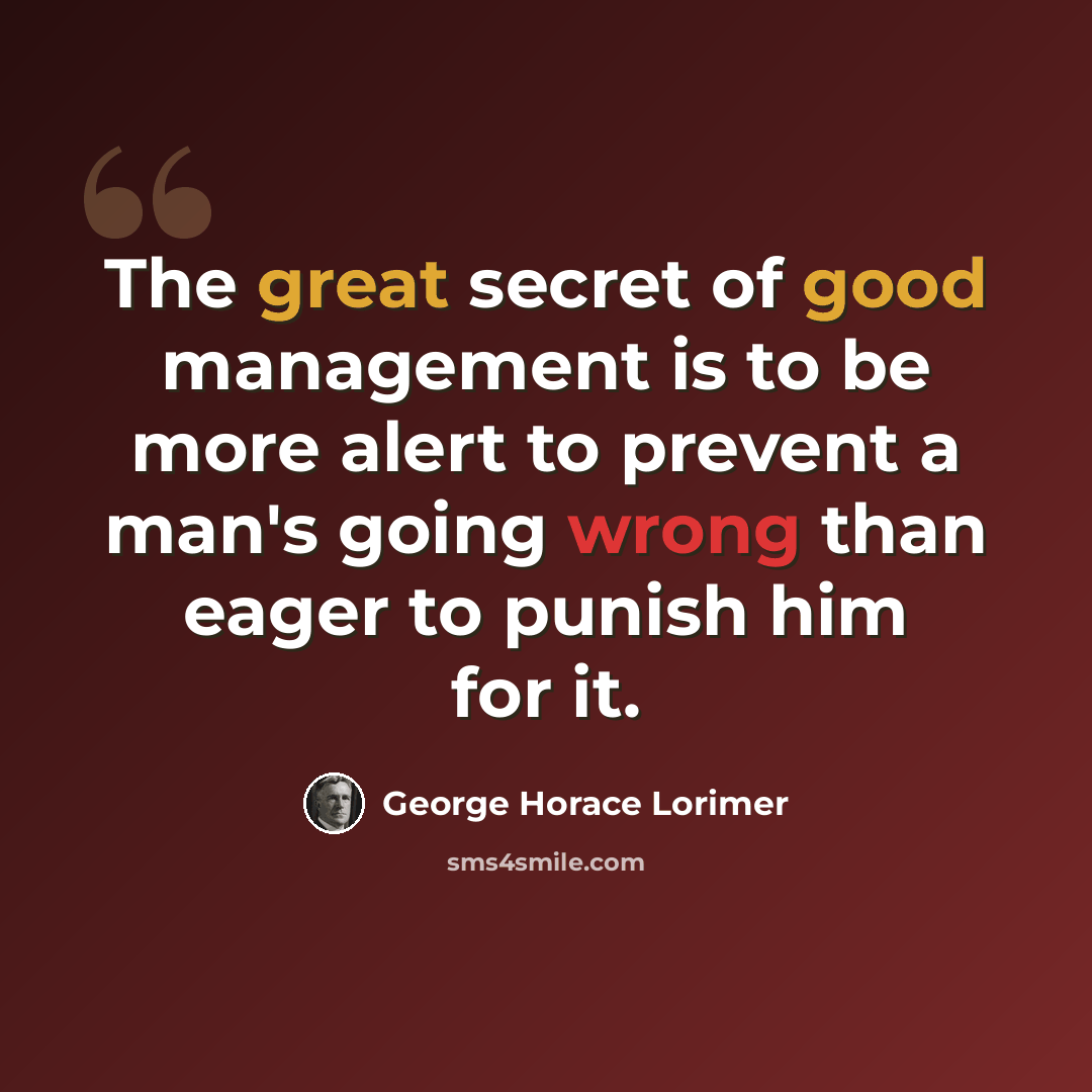 “The great secret of good management is to be more alert to prevent a man's going wrong than eager to punish him for it.” quote by George Horace Lorimer