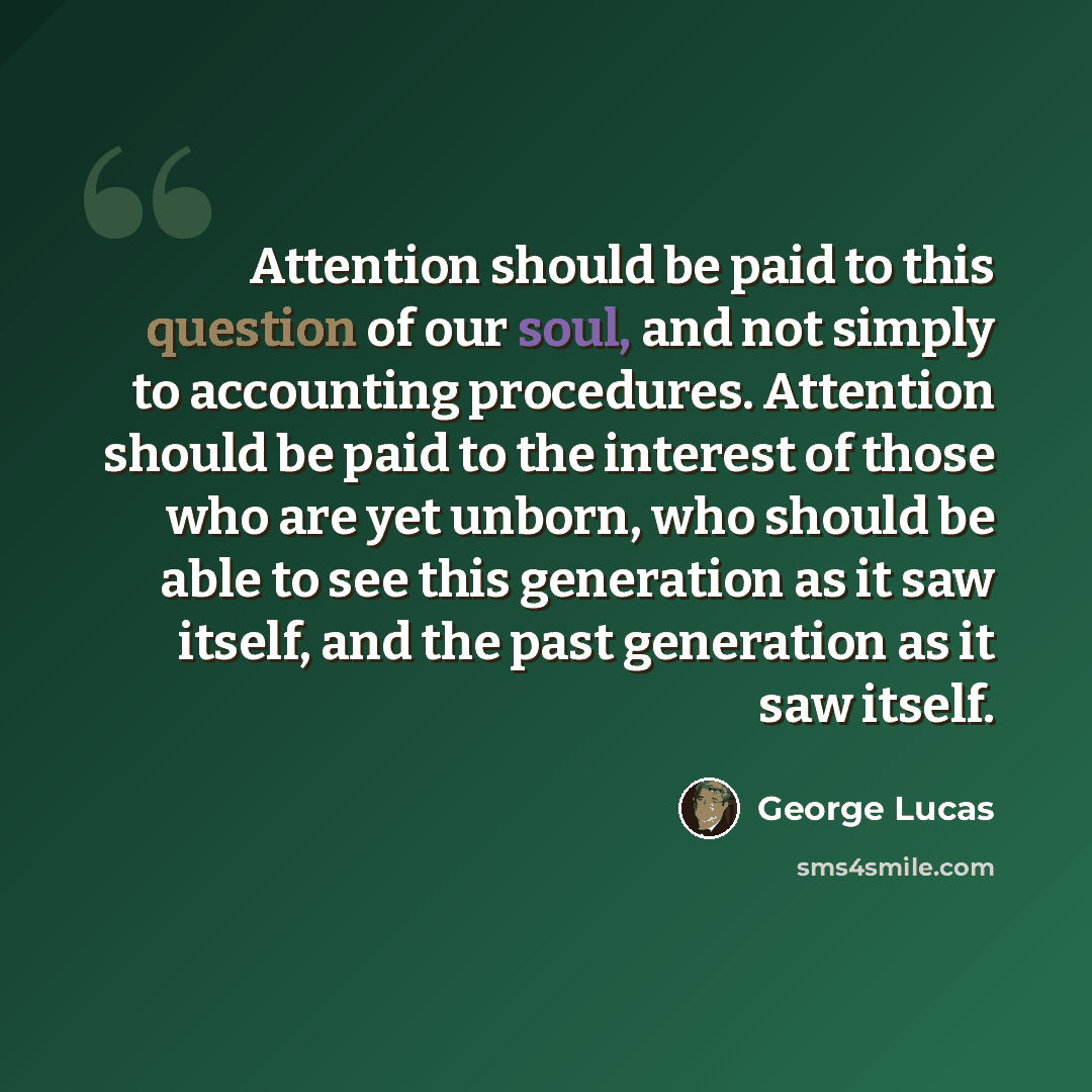 “Attention should be paid to this question of our soul, and not simply to accounting procedures. Attention should be paid to the interest of those who are yet unborn, who should be able to see this generation as it saw itself, and the past generation as it saw itself.” quote by George Lucas