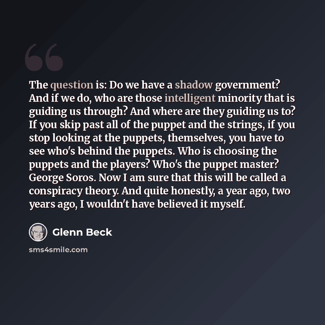 “The question is: Do we have a shadow government? And if we do, who are those intelligent minority that is guiding us through? And where are they guiding us to? If you skip past all of the puppet and the strings, if you stop looking at the puppets, themselves, you have to see who's behind the…” quote by Glenn Beck