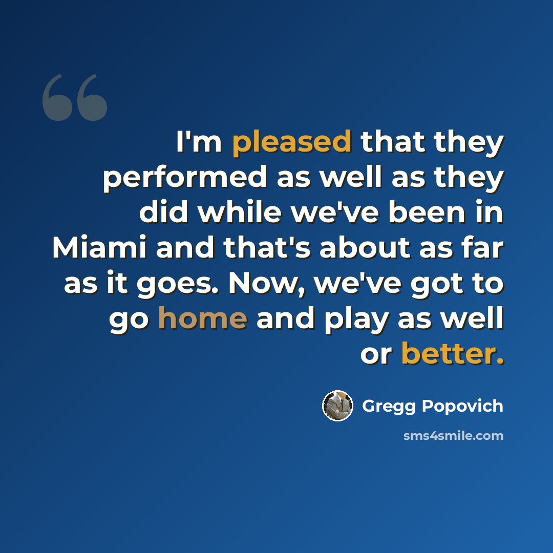 “I'm pleased that they performed as well as they did while we've been in Miami and that's about as far as it goes. Now, we've got to go home and play as well or better.” quote by Gregg Popovich