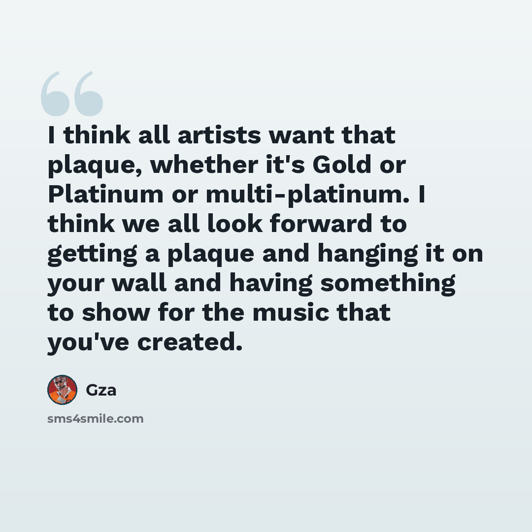 “I think all artists want that plaque, whether it's Gold or Platinum or multi-platinum. I think we all look forward to getting a plaque and hanging it on your wall and having something to show for the music that you've created.” quote by Gza