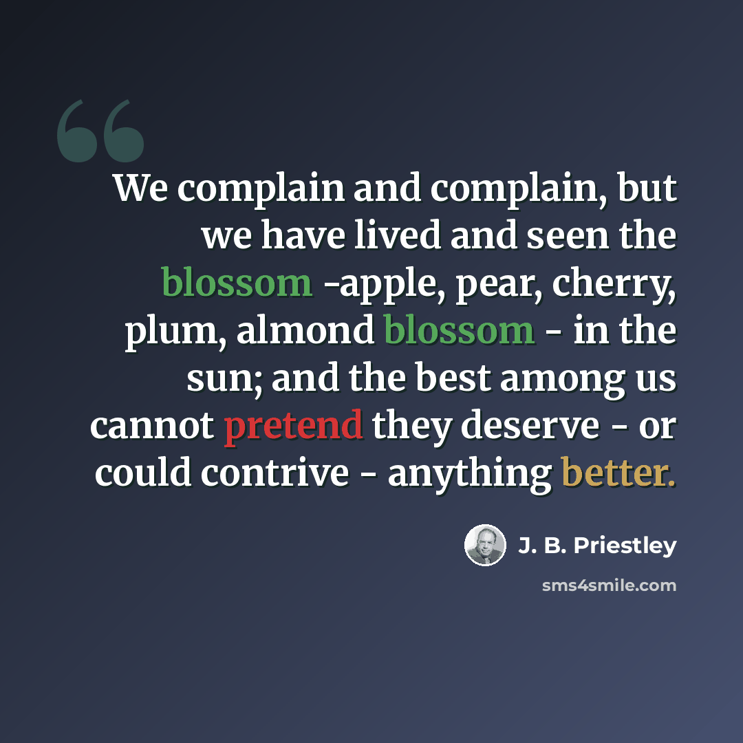 “We complain and complain, but we have lived and seen the blossom -apple, pear, cherry, plum, almond blossom - in the sun; and the best among us cannot pretend they deserve - or could contrive - anything better.” quote by J. B. Priestley