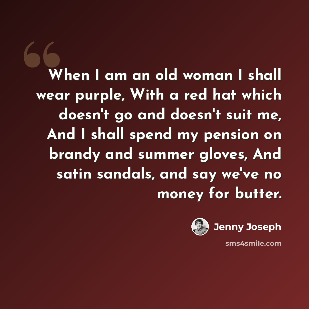 “When I am an old woman I shall wear purple, With a red hat which doesn't go and doesn't suit me, And I shall spend my pension on brandy and summer gloves, And satin sandals, and say we've no money for butter.” quote by Jenny Joseph