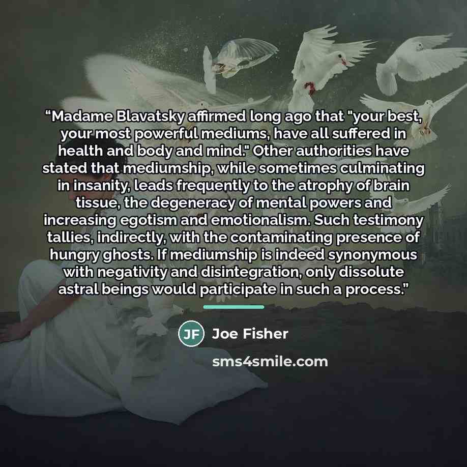 “Madame Blavatsky affirmed long ago that "your best, your most powerful mediums, have all suffered in health and body and mind." Other authorities have stated that mediumship, while sometimes culminating in insanity, leads frequently to the atrophy of brain tissue, the degeneracy of mental powers…” quote by Joe Fisher