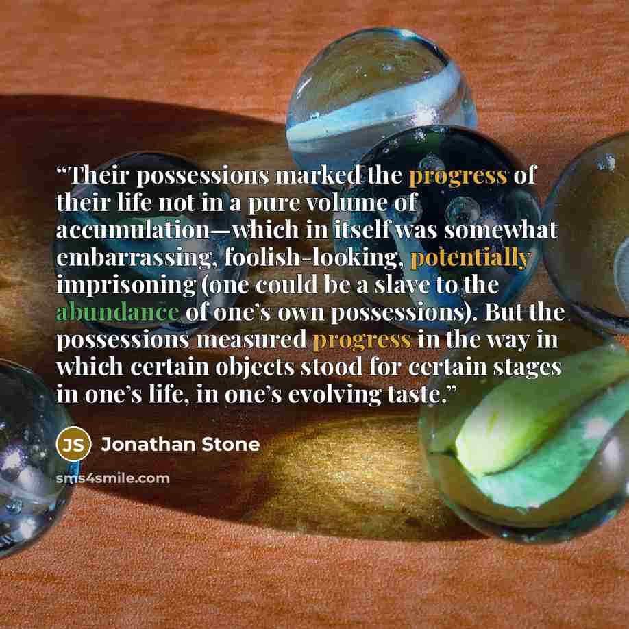 “Their possessions marked the progress of their life not in a pure volume of accumulation—which in itself was somewhat embarrassing, foolish-looking, potentially imprisoning (one could be a slave to the abundance of one’s own possessions). But the possessions measured progress in the way in which…” quote by Jonathan Stone