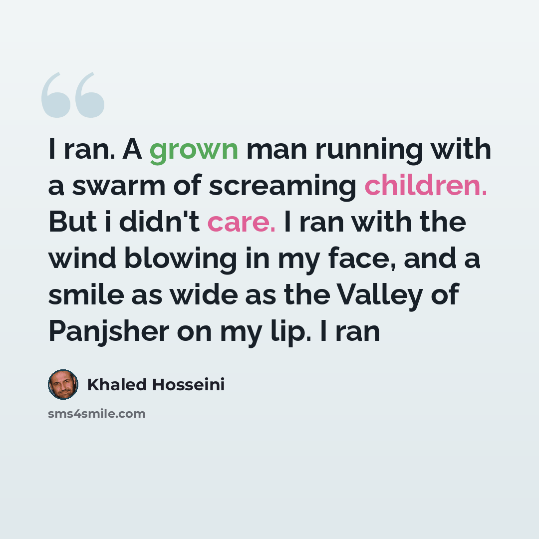 “I ran. A grown man running with a swarm of screaming children. But i didn't care. I ran with the wind blowing in my face, and a smile as wide as the Valley of Panjsher on my lip. I ran” quote by Khaled Hosseini