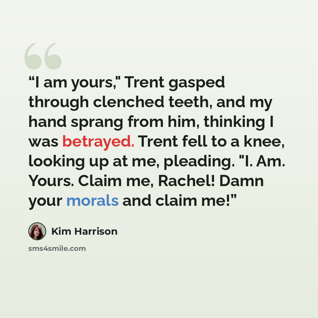“I am yours," Trent gasped through clenched teeth, and my hand sprang from him, thinking I was betrayed. Trent fell to a knee, looking up at me, pleading. "I. Am. Yours. Claim me, Rachel! Damn your morals and claim me!” quote by Kim Harrison