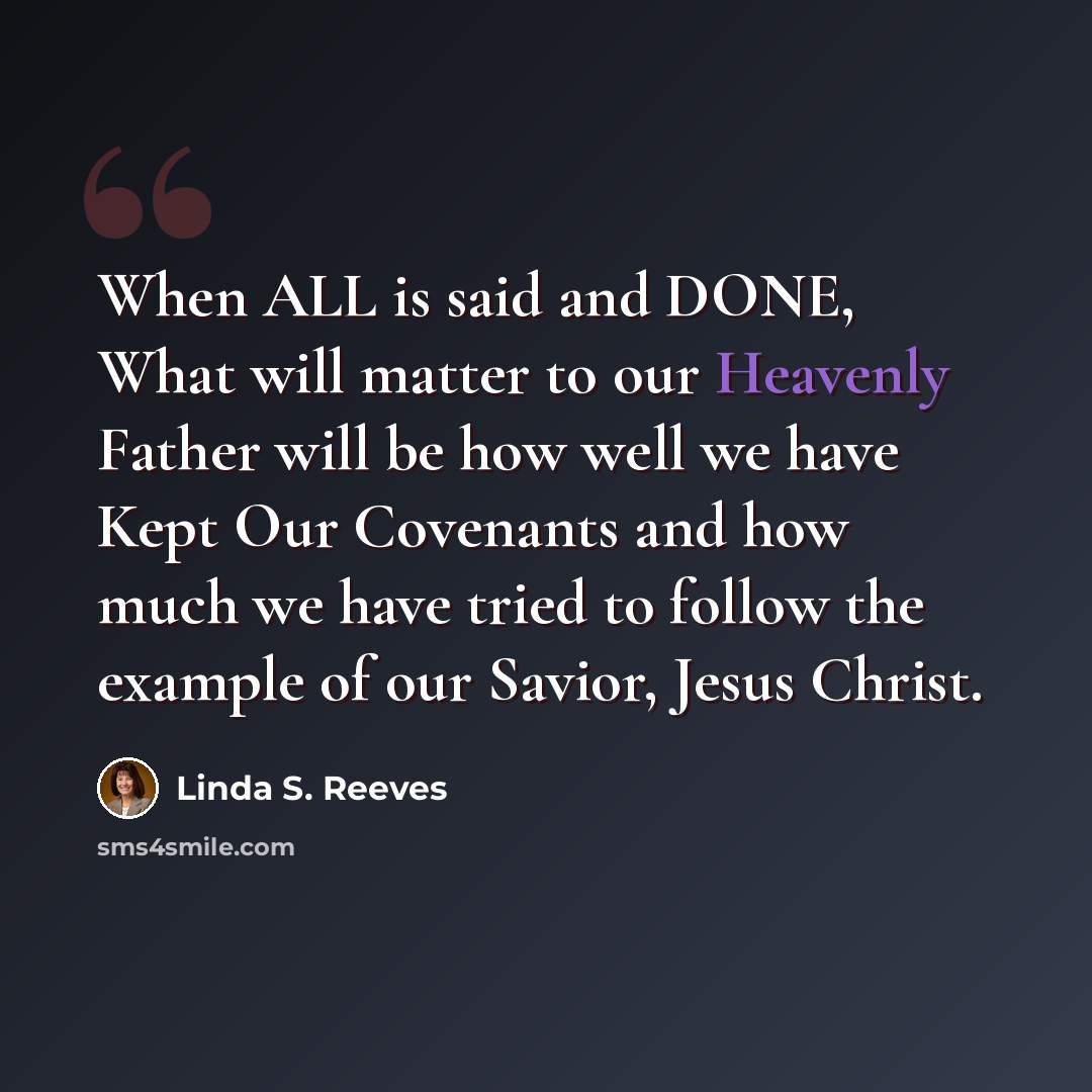 “When ALL is said and DONE, What will matter to our Heavenly Father will be how well we have Kept Our Covenants and how much we have tried to follow the example of our Savior, Jesus Christ.” quote by Linda S. Reeves