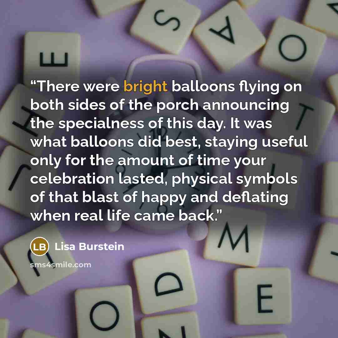 “There were bright balloons flying on both sides of the porch announcing the specialness of this day. It was what balloons did best, staying useful only for the amount of time your celebration lasted, physical symbols of that blast of happy and deflating when real life came back.” quote by Lisa Burstein