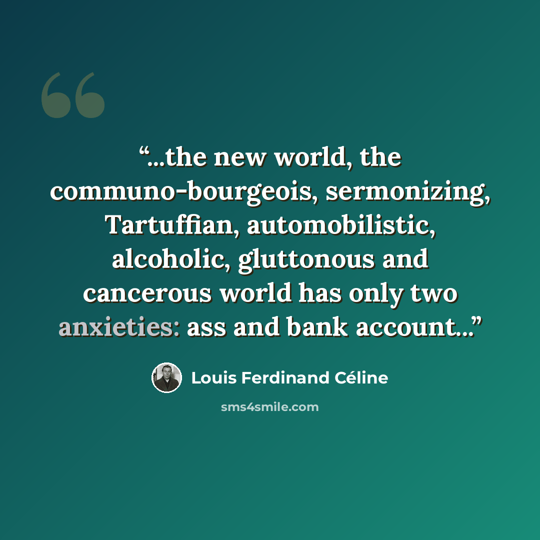 “...the new world, the communo-bourgeois, sermonizing, Tartuffian, automobilistic, alcoholic, gluttonous and cancerous world has only two anxieties: ass and bank account...” quote by Louis Ferdinand Celine