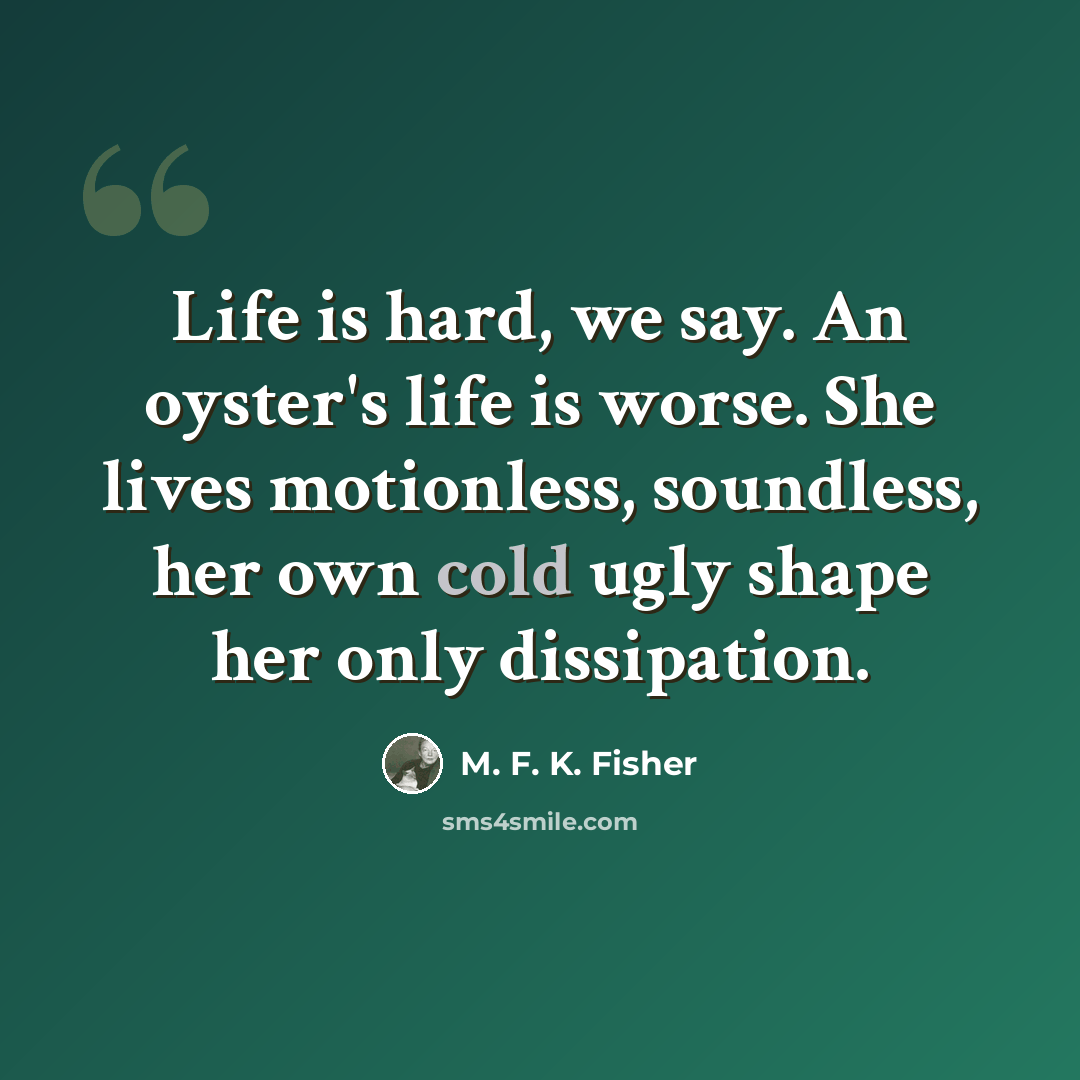 “Life is hard, we say. An oyster's life is worse. She lives motionless, soundless, her own cold ugly shape her only dissipation.” quote by M. F. K. Fisher